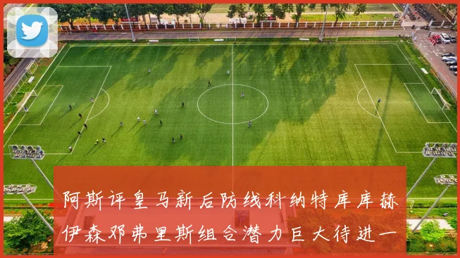 阿斯评皇马新后防线科纳特库库赫伊森邓弗里斯组合潜力巨大待进一步提升