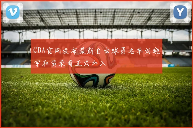 CBA官网发布最新自由球员名单刘晓宇和黄荣奇正式加入