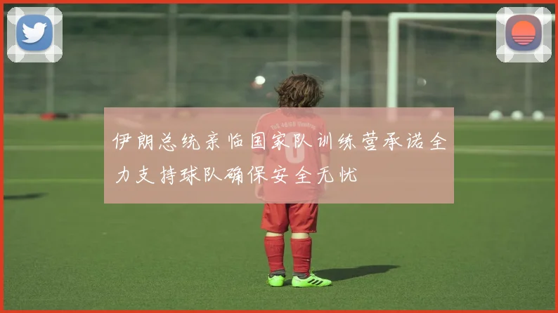 伊朗总统亲临国家队训练营承诺全力支持球队确保安全无忧