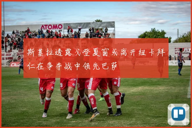 斯基拉透露戈登夏窗或离开纽卡拜仁在争夺战中领先巴萨