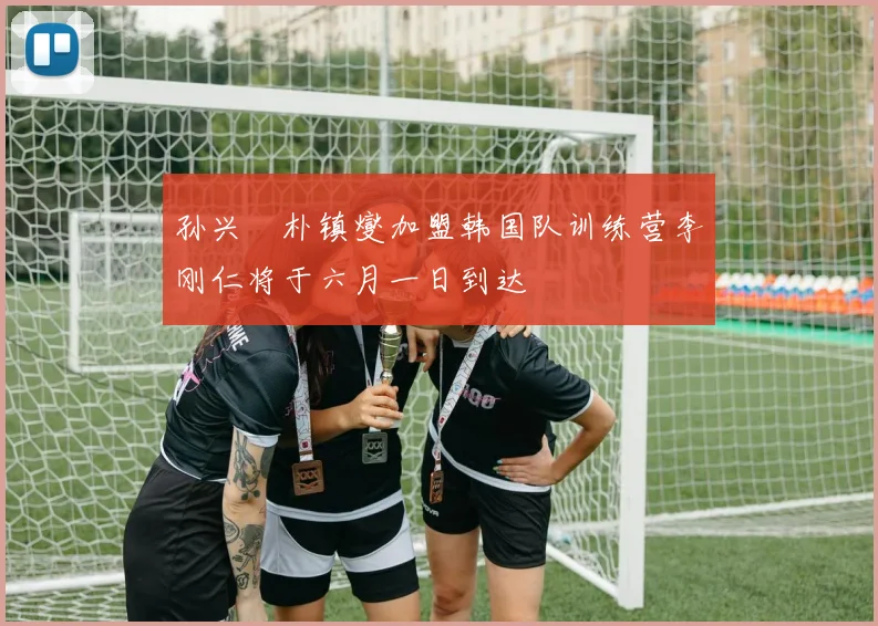 孙兴慜朴镇燮加盟韩国队训练营李刚仁将于六月一日到达
