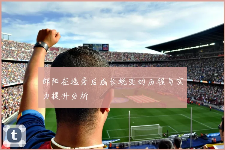邹阳在选秀后成长蜕变的历程与实力提升分析