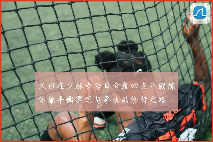 文班在少林寺每日清晨四点半锻炼体能平衡冥想与拳法的修行之路