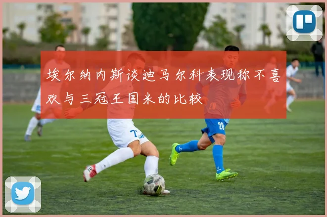 埃尔纳内斯谈迪马尔科表现称不喜欢与三冠王国米的比较