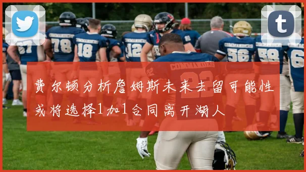 费尔顿分析詹姆斯未来去留可能性或将选择1加1合同离开湖人