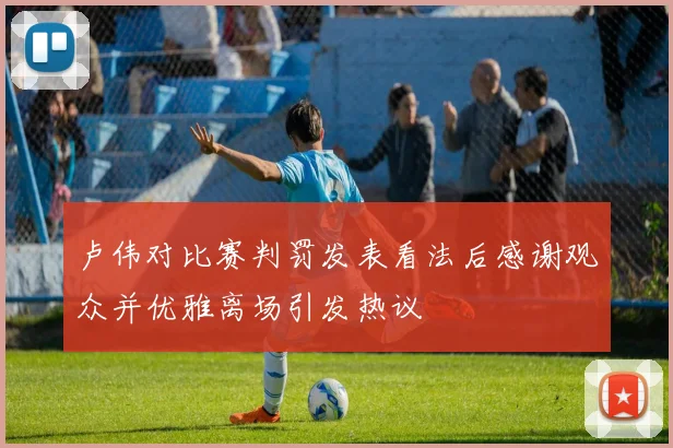 卢伟对比赛判罚发表看法后感谢观众并优雅离场引发热议