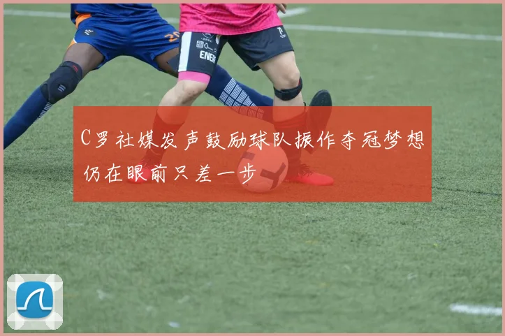 C罗社媒发声鼓励球队振作夺冠梦想仍在眼前只差一步