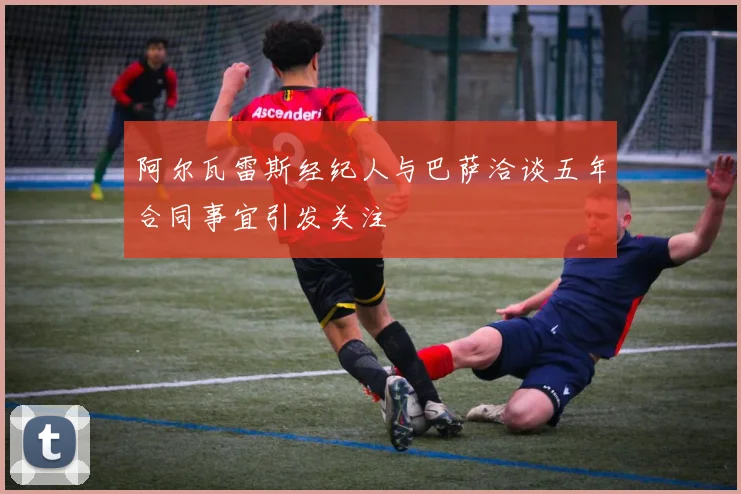 阿尔瓦雷斯经纪人与巴萨洽谈五年合同事宜引发关注