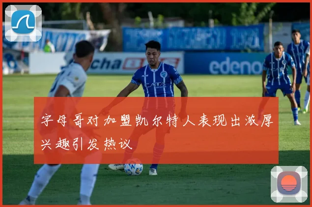 字母哥对加盟凯尔特人表现出浓厚兴趣引发热议