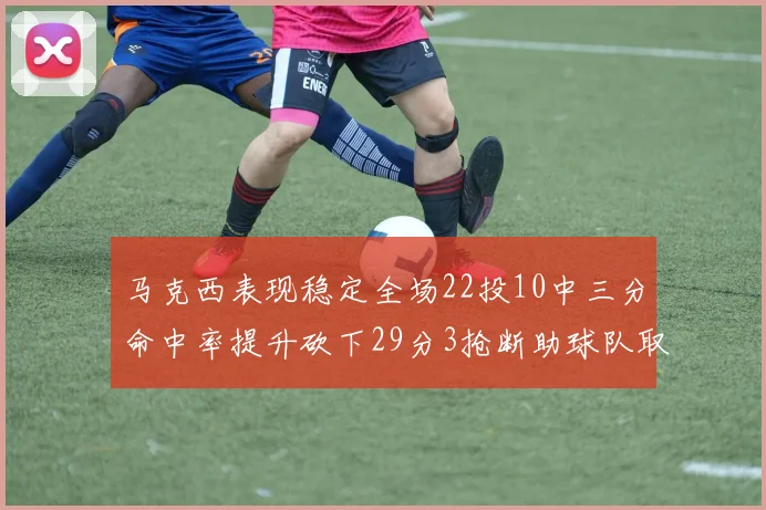 马克西表现稳定全场22投10中三分命中率提升砍下29分3抢断助球队取胜