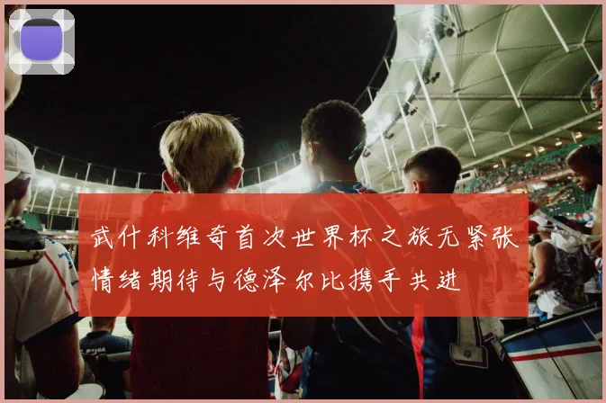 武什科维奇首次世界杯之旅无紧张情绪期待与德泽尔比携手共进