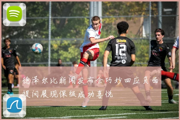 德泽尔比新闻发布会巧妙回应负面提问展现保级成功喜悦